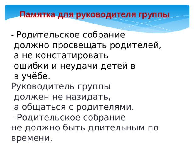 Памятка для руководителя группы  - Родительское собрание  должно просвещать родителей,  а не констатировать  ошибки и неудачи детей в  в учёбе. Руководитель группы  должен не назидать,  а общаться с родителями.  -Родительское собрание не должно быть длительным по времени.