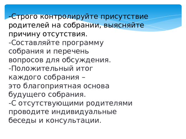 - Строго контролируйте присутствие родителей на собрании, выясняйте причину отсутствия. -Составляйте программу собрания и перечень вопросов для обсуждения. -Положительный итог каждого собрания – это благоприятная основа будущего собрания. -С отсутствующими родителями проводите индивидуальные беседы и консультации.