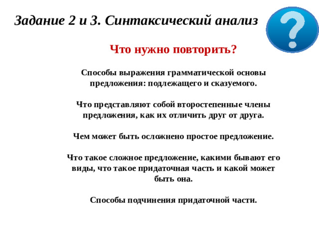 Задание 2 и 3. Синтаксический анализ Что нужно повторить?  Способы выражения грамматической основы предложения: подлежащего и сказуемого.  Что представляют собой второстепенные члены предложения, как их отличить друг от друга.  Чем может быть осложнено простое предложение.  Что такое сложное предложение, какими бывают его виды, что такое придаточная часть и какой может быть она.  Способы подчинения придаточной части.