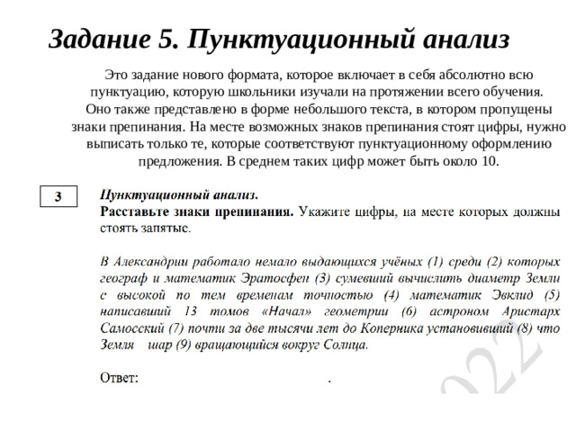 Задание 5. Пунктуационный анализ Это задание нового формата, которое включает в себя абсолютно всю пунктуацию, которую школьники изучали на протяжении всего обучения. Оно также представлено в форме небольшого текста, в котором пропущены знаки препинания. На месте возможных знаков препинания стоят цифры, нужно выписать только те, которые соответствуют пунктуационному оформлению предложения. В среднем таких цифр может быть около 10.