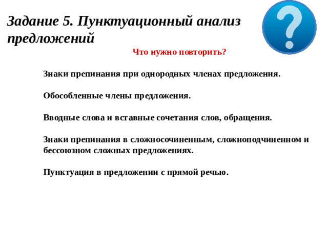 Задание 5. Пунктуационный анализ предложений Что нужно повторить?  Знаки препинания при однородных членах предложения.  Обособленные члены предложения.  Вводные слова и вставные сочетания слов, обращения.  Знаки препинания в сложносочиненным, сложноподчиненном и бессоюзном сложных предложениях.  Пунктуация в предложении с прямой речью.