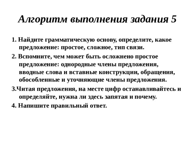 Алгоритм выполнения задания 5 1. Найдите грамматическую основу, определите, какое предложение: простое, сложное, тип связи. 2. Вспомните, чем может быть осложнено простое предложение: однородные члены предложения, вводные слова и вставные конструкции, обращения, обособленные и уточняющие члены предложения. 3.Читая предложения, на месте цифр останавливайтесь и определяйте, нужна ли здесь запятая и почему. 4. Напишите правильный ответ.