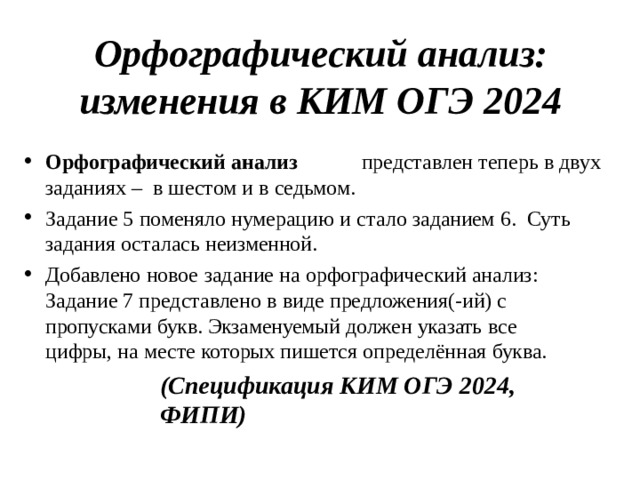 Орфографический  анализ:  изменения  в  КИМ  ОГЭ  2024 Орфографический  анализ  представлен  теперь  в  двух заданиях  –  в  шестом  и  в  седьмом. Задание  5  поменяло  нумерацию  и  стало  заданием  6.  Суть  задания  осталась  неизменной. Добавлено  новое  задание  на  орфографический  анализ: Задание  7  представлено  в  виде  предложения(-ий)  с  пропусками  букв.  Экзаменуемый  должен  указать  все цифры,  на  месте  которых  пишется  определённая  буква. (Спецификация  КИМ ОГЭ  2024,  ФИПИ)