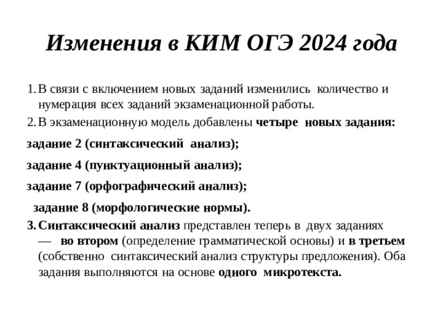 Изменения  в  КИМ  ОГЭ  2024  года В  связи  с  включением  новых  заданий  изменились  количество  и  нумерация  всех  заданий  экзаменационной  работы. В  экзаменационную  модель  добавлены  четыре  новых  задания: задание 2  (синтаксический  анализ);  задание 4  (пунктуационный  анализ);  задание 7 (орфографический анализ);   задание  8  (морфологические нормы).