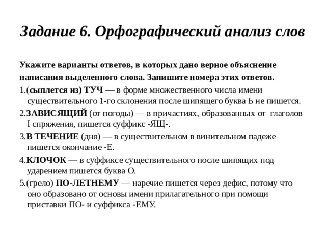 Задание 6. Орфографический анализ слов Укажите варианты ответов, в которых дано верное объяснение написания выделенного слова. Запишите номера этих ответов. 1.( сыплется из) ТУЧ — в форме множественного числа имени существительного 1-го склонения после шипящего буква Ь не пишется. 2. ЗАВИСЯЩИЙ (от погоды) — в причастиях, образованных от глаголов I спряжения, пишется суффикс -ЯЩ-. 3. В ТЕЧЕНИЕ (дня) — в существительном в винительном падеже пишется окончание -Е. 4. КЛОЧОК — в суффиксе существительного после шипящих под ударением пишется буква О. 5.(грело) ПО-ЛЕТНЕМУ — наречие пишется через дефис, потому что оно образовано от основы имени прилагательного при помощи приставки ПО- и суффикса -ЕМУ.