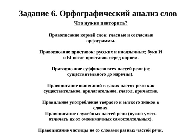 Задание 6. Орфографический анализ слов Что нужно повторить?  Правописание корней слов: гласные и согласные орфограммы.  Правописание приставок: русских и иноязычных; букв И и Ы после приставок перед корнем.  Правописание суффиксов всех частей речи (от существительного до наречия).  Правописание окончаний в таких частях речи как существительное, прилагательное, глагол, причастие.  Правильное употребление твердого и мягкого знаков в словах. Правописание служебных частей речи (нужно уметь отличать их от омонимичных самостоятельных).  Правописание частицы не со словами разных частей речи .