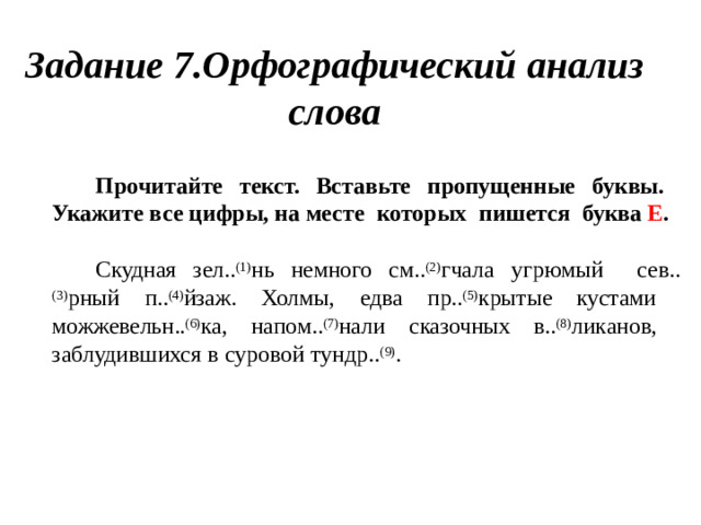 Задание  7.Орфографический анализ слова Прочитайте текст. Вставьте пропущенные буквы.  Укажите  все  цифры, на  месте  которых  пишется  буква  Е . Скудная  зел.. (1) нь  немного см.. (2) гчала  угрюмый  сев.. (3) рный п.. (4) йзаж. Холмы, едва пр.. (5) крытые кустами  можжевельн.. (6) ка, напом.. (7) нали сказочных в.. (8) ликанов, заблудившихся  в  суровой  тундр.. (9) .