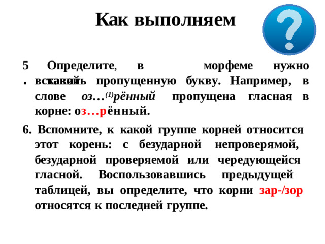 Как выполняем 5 . Опред е л и т е ,  в  како й мо р феме н уж н о вставить  пропущенную букв у .  Наприме р ,  в в слове  оз… (1) рённый  пропущена  гласная корне:  о з…р ённый. 6. Вспомните, к  какой группе корней относится этот  корень:  с  безударной  непроверямой,  безударной проверяемой или чередующейся  гласной.  Воспользовавшись  предыдущей  таблицей, вы определите, что корни зар-/зор  относятся  к  последней  группе.