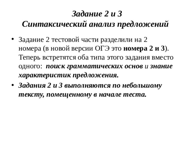 Задание  2 и 3  Синтаксический анализ предложений Задание 2 тестовой части разделили на 2 номера (в новой версии ОГЭ это номера 2 и 3 ).  Теперь встретятся оба типа этого задания вместо одного:   поиск грамматических основ и знание характеристик предложения. Задания 2 и 3 выполняются по небольшому тексту, помещенному в начале теста.