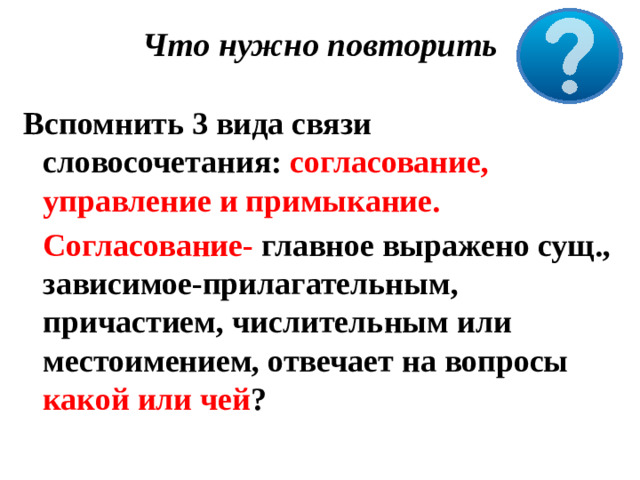 Что нужно повторить    Вспомнить 3 вида связи словосочетания: согласование, управление и примыкание.  Согласование- главное выражено сущ., зависимое-прилагательным, причастием, числительным или местоимением, отвечает на вопросы какой или чей ?