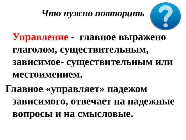 Что нужно повторить    Управление - главное выражено глаголом, существительным, зависимое- существительным или местоимением. Главное «управляет» падежом зависимого, отвечает на падежные вопросы и на смысловые.