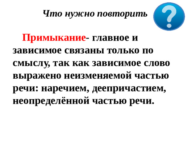 Что нужно повторить     Примыкание - главное и зависимое связаны только по смыслу, так как зависимое слово выражено неизменяемой частью речи: наречием, деепричастием, неопределённой частью речи.