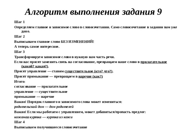 Алгоритм выполнения задания 9   Шаг 1 Определяем главное и зависимое слово в словосочетании. Само словосочетание в задании вам уже дано. Шаг 2 Выписываем главное слово БЕЗ ИЗМЕНЕНИЙ! А теперь самое интересное. Шаг 3 Трансформируем зависимое слово в нужную нам часть речи. Если нас просят заменить связь на согласование, превращаем наше слово в  прилагательное (какой? какая?) . Просят управление — ставим  существительное (кто? что?) . Просят примыкание — превращаем в  наречие (как?) Итого: согласование — прилагательное управление — существительное примыкание — наречие Важно! Порядок главного и зависимого слова может измениться: родительский дом — дом родителей Важно! Если мы работаем с управлением, может добавиться/пропасть предлог: кожаная куртка — куртка из кожи Шаг 4 Выписываем получившееся словосочетание