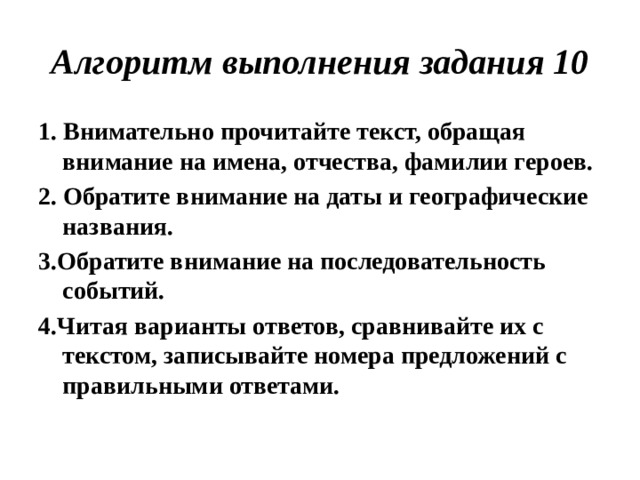 Алгоритм выполнения задания 10 1. Внимательно прочитайте текст, обращая внимание на имена, отчества, фамилии героев. 2. Обратите внимание на даты и географические названия. 3.Обратите внимание на последовательность событий. 4.Читая варианты ответов, сравнивайте их с текстом, записывайте номера предложений с правильными ответами.