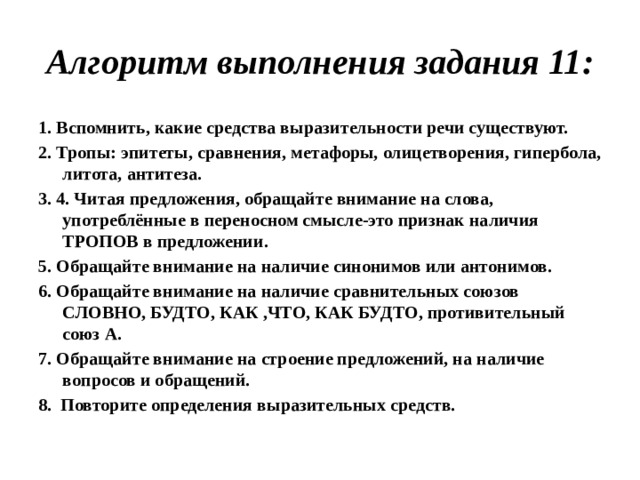 Алгоритм выполнения задания 11: 1. Вспомнить, какие средства выразительности речи существуют. 2. Тропы: эпитеты, сравнения, метафоры, олицетворения, гипербола, литота, антитеза. 3. 4. Читая предложения, обращайте внимание на слова, употреблённые в переносном смысле-это признак наличия ТРОПОВ в предложении. 5. Обращайте внимание на наличие синонимов или антонимов. 6. Обращайте внимание на наличие сравнительных союзов СЛОВНО, БУДТО, КАК ,ЧТО, КАК БУДТО, противительный союз А. 7. Обращайте внимание на строение предложений, на наличие вопросов и обращений. 8. Повторите определения выразительных средств.