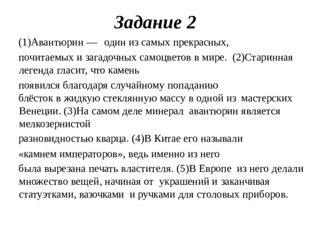 Задание  2 (1)Авантюрин  —  один  из  самых  прекрасных, почитаемых  и  загадочных  самоцветов  в  мире.  (2)Старинная  легенда  гласит,  что  камень появился  благодаря  случайному  попаданию блёсток  в  жидкую  стеклянную  массу  в  одной  из  мастерских  Венеции.  (3)На  самом  деле  минерал  авантюрин  является  мелкозернистой разновидностью  кварца.  (4)В  Китае  его  называли «камнем  императоров»,  ведь  именно  из  него была  вырезана  печать  властителя.  (5)В  Европе  из  него  делали  множество  вещей,  начиная  от  украшений  и  заканчивая  статуэтками,  вазочками  и  ручками  для  столовых  приборов.