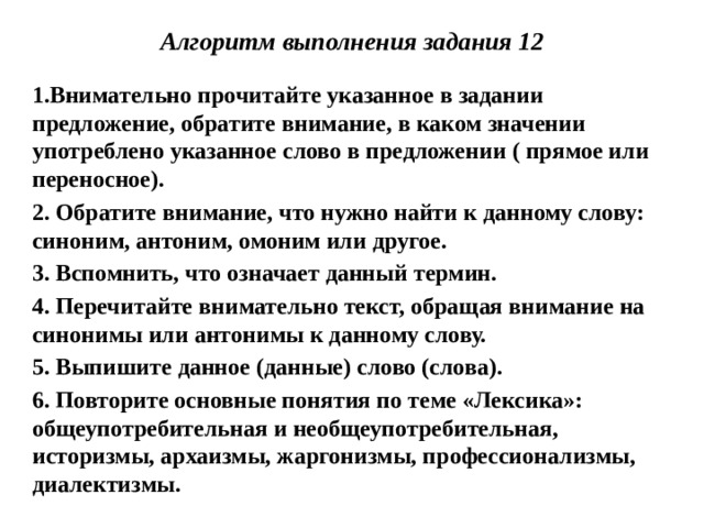 Алгоритм выполнения задания 12 1.Внимательно прочитайте указанное в задании предложение, обратите внимание, в каком значении употреблено указанное слово в предложении ( прямое или переносное). 2. Обратите внимание, что нужно найти к данному слову: синоним, антоним, омоним или другое. 3. Вспомнить, что означает данный термин. 4. Перечитайте внимательно текст, обращая внимание на синонимы или антонимы к данному слову. 5. Выпишите данное (данные) слово (слова). 6. Повторите основные понятия по теме «Лексика»: общеупотребительная и необщеупотребительная, историзмы, архаизмы, жаргонизмы, профессионализмы, диалектизмы.