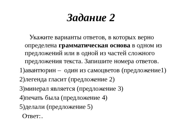 Задание  2  Укажите  варианты  ответов,  в  которых  верно  определена  грамматическая  основа  в  одном  из  предложений  или  в  одной  из  частей  сложного  предложения  текста.  Запишите  номера  ответов. авантюрин  –  один  из  самоцветов  (предложение 1) легенда  гласит  (предложение  2) минерал  является  (предложение  3) печать  была  (предложение  4) делали (предложение  5)  Ответ:  .