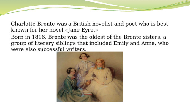 Charlotte Bronte was a British novelist and poet who is best known for her novel «Jane Eyre.»  Born in 1816, Bronte was the oldest of the Bronte sisters, a group of literary siblings that included Emily and Anne, who were also successful writers.