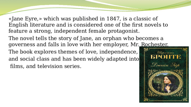 «Jane Eyre,» which was published in 1847, is a classic of English literature and is considered one of the first novels to feature a strong, independent female protagonist. The novel tells the story of Jane, an orphan who becomes a governess and falls in love with her employer, Mr. Rochester.  The book explores themes of love, independence, and social class and has been widely adapted into plays,  films, and television series.