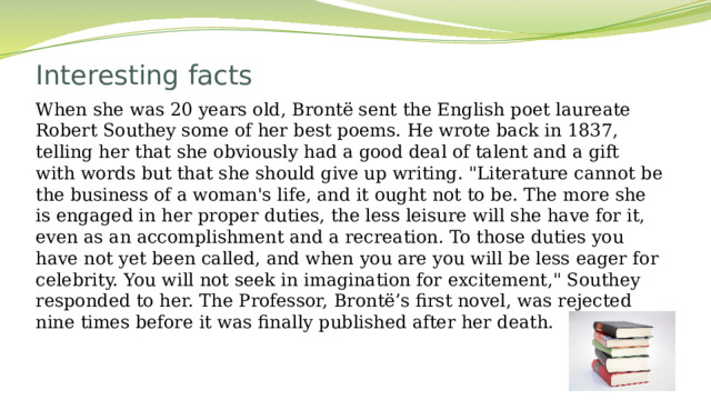 Interesting facts   When she was 20 years old, Brontë sent the English poet laureate Robert Southey some of her best poems. He wrote back in 1837, telling her that she obviously had a good deal of talent and a gift with words but that she should give up writing. 