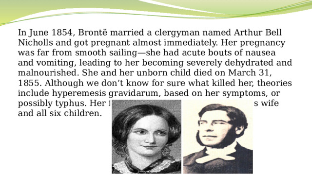 In June 1854, Brontë married a clergyman named Arthur Bell Nicholls and got pregnant almost immediately. Her pregnancy was far from smooth sailing—she had acute bouts of nausea and vomiting, leading to her becoming severely dehydrated and malnourished. She and her unborn child died on March 31, 1855. Although we don’t know for sure what killed her, theories include hyperemesis gravidarum, based on her symptoms, or possibly typhus. Her father, Patrick Brontë, survived his wife and all six children.