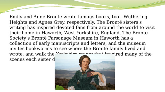 Emily and Anne Brontë wrote famous books, too—Wuthering Heights and Agnes Grey, respectively. The Brontë sisters's writing has inspired devoted fans from around the world to visit their home in Haworth, West Yorkshire, England. The Brontë Society’s Brontë Parsonage Museum in Haworth has a collection of early manuscripts and letters, and the museum invites bookworms to see where the Brontë family lived and wrote, and walk the Yorkshire moors that inspired many of the scenes each sister depicted.