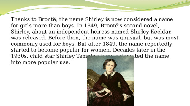 Thanks to Brontë, the name Shirley is now considered a name for girls more than boys. In 1849, Brontë's second novel, Shirley, about an independent heiress named Shirley Keeldar, was released. Before then, the name was unusual, but was most commonly used for boys. But after 1849, the name reportedly started to become popular for women. Decades later in the 1930s, child star Shirley Temple's fame catapulted the name into more popular use.