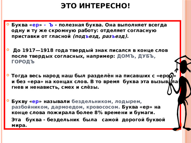 Это интересно! Буква « ер » - Ъ - полезная буква. Она выполняет всегда одну и ту же скромную работу: отделяет согласную приставки от гласной (под ъ езд, раз ъ езд).   До 1917—1918 года твердый знак писался в конце слов после твердых согласных, например: ДОМЪ, ДУБЪ, ГОРОДЪ  Тогда весь народ наш был разделён на писавших с «ером» и без «ера» на концах слов. В то время буква эта вызывала гнев и ненависть, смех и слёзы.  Букву « ер » называли бездельником, лодырем, разбойником, дармоедом, кровососом. Буква «ер» на конце слова пожирала более 8% времени и бумаги.  Эта буква - бездельник была самой дорогой буквой мира.