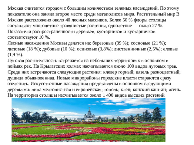 Москва считается городом с большим количеством зеленых насаждений. По этому показателю она заняла второе место среди мегаполисов мира. Растительный мир В Москве расположено около 40 лесных массивов. Более 50 % флоры столицы составляют многолетние травянистые растения, однолетние — около 27 %. Показатели распространенности деревьев, кустарников и кустарничков соответствуют 10 %. Лесные насаждения Москвы делятся на: березовые (39 %); сосновые (21 %); липовые (18 %); дубовые (10 %); осиновые (3,8%); лиственничные (2,5%); еловые (1,9 %). Луговая растительность встречается на небольших территориях в основном в поймах рек. На Крылатских холмах насчитывается около 100 видов луговых трав. Среди них встречаются следующие растения: клевер горный; вязель разноцветный; душица обыкновенная. Новые микрорайоны городские власти стараются сразу озеленить. Искусственные насаждения представлены в основном следующими деревьями: липа мелколистная и европейская; тополь; клен; конский каштан; ясень. На территории столицы насчитывается около 1 400 видов высших растений.
