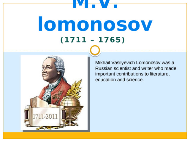 M . V . lomonosov (1711 – 1765) Mikhail Vasilyevich Lomonosov was a Russian scientist and writer who made important contributions to literature, education and science.