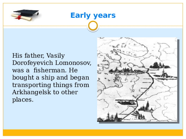 Early years His father, Vasily Dorofeyevich Lomonosov, was a fisherman. He bought a ship and began transporting things from Arkhangelsk to other places.
