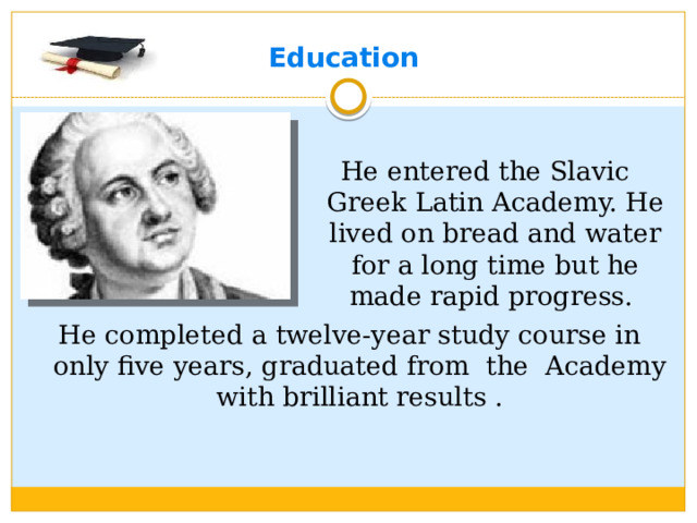 Education He entered the Slavic Greek Latin Academy. He lived on bread and water for a long time but he made rapid progress. He completed a twelve-year study course in only five years, graduated from the Academy with brilliant results .