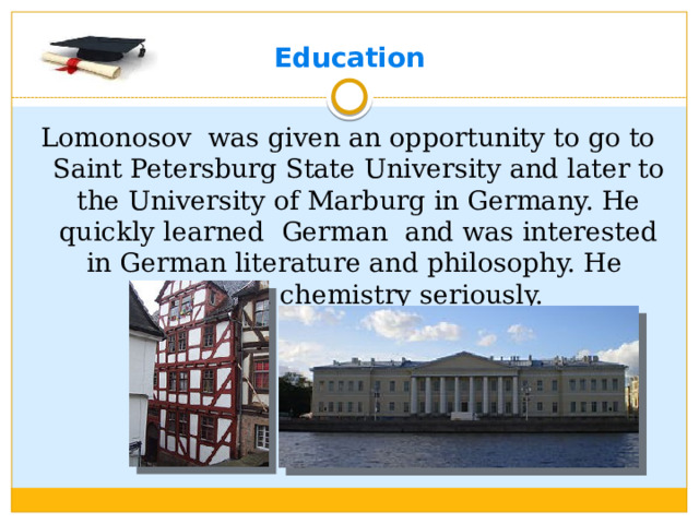 Education Lomonosov was given an opportunity to go to Saint Petersburg State University and later to the University of Marburg in Germany. He quickly learned German and was interested in German literature and philosophy. He studied chemistry seriously.