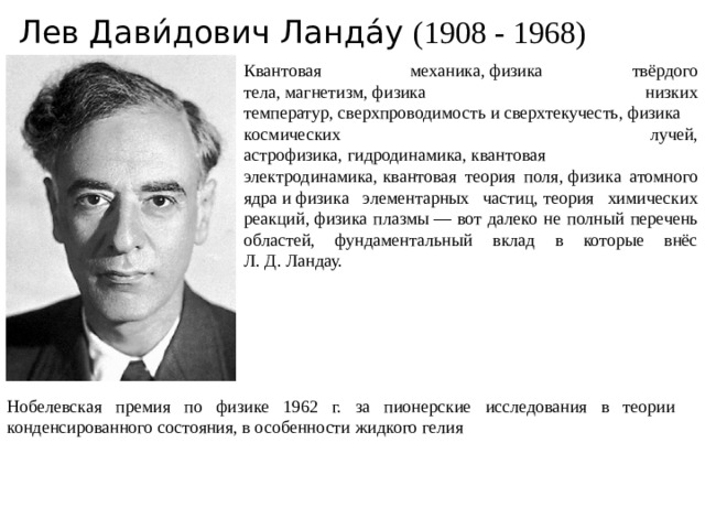 Лев Дави́дович Ланда́у (1908 - 1968) Квантовая механика, физика твёрдого тела, магнетизм, физика низких температур, сверхпроводимость и сверхтекучесть, физика космических лучей, астрофизика, гидродинамика, квантовая электродинамика, квантовая теория поля, физика атомного ядра и физика элементарных частиц, теория химических реакций, физика плазмы — вот далеко не полный перечень областей, фундаментальный вклад в которые внёс Л. Д. Ландау.  Нобелевская премия по физике 1962 г. за пионерские исследования в теории конденсированного состояния, в особенности жидкого гелия