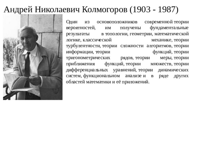 Андрей Николаевич Колмогоров (1903 - 1987) Один из основоположников современной теории вероятностей, им получены фундаментальные результаты в топологии, геометрии, математической логике, классической механике, теории турбулентности, теории сложности алгоритмов, теории информации, теории функций, теории тригонометрических рядов, теории меры, теории приближения функций, теории множеств, теории дифференциальных уравнений, теории динамических систем, функциональном анализе и в ряде других областей математики и её приложений.