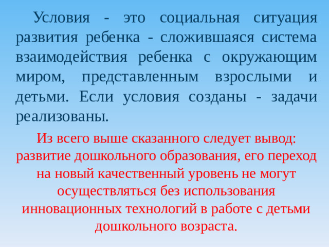 Условия - это социальная ситуация развития ребенка - сложившаяся система взаимодействия ребенка с окружающим миром, представленным взрослыми и детьми. Если условия созданы - задачи реализованы.  Из всего выше сказанного следует вывод: развитие дошкольного образования, его переход на новый качественный уровень не могут осуществляться без использования инновационных технологий в работе с детьми дошкольного возраста.