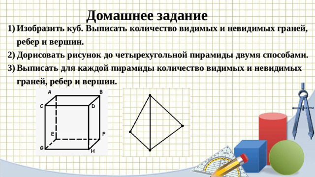 Домашнее задание   Изобразить куб. Выписать количество видимых и невидимых граней, ребер и вершин. Дорисовать рисунок до четырехугольной пирамиды двумя способами. Выписать для каждой пирамиды количество видимых и невидимых граней, ребер и вершин.