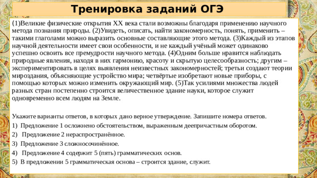 Тренировка заданий ОГЭ ( 1)Великие физические открытия XX века стали возможны благодаря применению научного метода познания природы. (2)Увидеть, описать, найти закономерность, понять, применить – такими глаголами можно выразить основные составляющие этого метода. (3)Каждый из этапов научной деятельности имеет свои особенности, и не каждый учёный может одинаково успешно освоить все премудрости научного метода. (4)Одним больше нравится наблюдать природные явления, находя в них гармонию, красоту и скрытую целесообразность; другим – экспериментировать в целях выявления неизвестных закономерностей; третьи создают теории мироздания, объясняющие устройство мира; четвёртые изобретают новые приборы, с помощью которых можно изменить окружающий мир. (5)Так усилиями множества людей разных стран постепенно строится величественное здание науки, которое служит одновременно всем людям на Земле. Укажите варианты ответов, в которых дано верное утверждение. Запишите номера ответов.