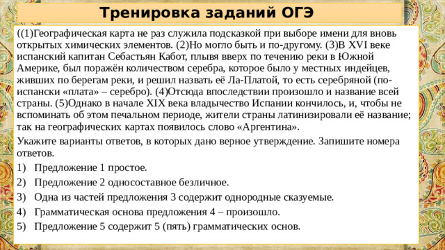 Тренировка заданий ОГЭ ( (1)Географическая карта не раз служила подсказкой при выборе имени для вновь открытых химических элементов. (2)Но могло быть и по-другому. (3)В XVI веке испанский капитан Себастьян Кабот, плывя вверх по течению реки в Южной Америке, был поражён количеством серебра, которое было у местных индейцев, живших по берегам реки, и решил назвать её Ла-Платой, то есть серебряной (по-испански «плата» – серебро). (4)Отсюда впоследствии произошло и название всей страны. (5)Однако в начале XIX века владычество Испании кончилось, и, чтобы не вспоминать об этом печальном периоде, жители страны латинизировали её название; так на географических картах появилось слово «Аргентина». Укажите варианты ответов, в которых дано верное утверждение. Запишите номера ответов.