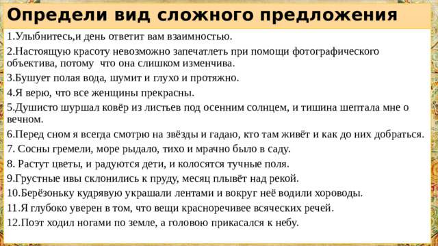 Определи вид сложного предложения   1.Улыбнитесь,и день ответит вам взаимностью. 2.Настоящую красоту невозможно запечатлеть при помощи фотографического объектива, потому что она слишком изменчива. 3.Бушует полая вода, шумит и глухо и протяжно. 4.Я верю, что все женщины прекрасны. 5.Душисто шуршал ковёр из листьев под осенним солнцем, и тишина шептала мне о вечном. 6.Перед сном я всегда смотрю на звёзды и гадаю, кто там живёт и как до них добраться. 7. Сосны гремели, море рыдало, тихо и мрачно было в саду. 8. Растут цветы, и радуются дети, и колосятся тучные поля. 9.Грустные ивы склонились к пруду, месяц плывёт над рекой. 10.Берёзоньку кудрявую украшали лентами и вокруг неё водили хороводы. 11.Я глубоко уверен в том, что вещи красноречивее всяческих речей. 12.Поэт ходил ногами по земле, а головою прикасался к небу.