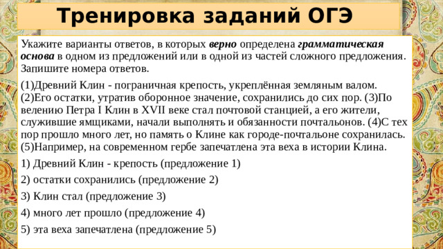 Тренировка заданий ОГЭ Укажите варианты ответов, в которых  верно  определена  грамматическая основа   в одном из предложений или в одной из частей сложного предложения. Запишите номера ответов.  (1)Древний Клин - пограничная крепость, укреплённая земляным валом. (2)Его остатки, утратив оборонное значение, сохранились до сих пор. (3)По велению Петра I Клин в XVII веке стал почтовой станцией, а его жители, служившие ямщиками, начали выполнять и обязанности почтальонов. (4)С тех пор прошло много лет, но память о Клине как городе-почтальоне сохранилась. (5)Например, на современном гербе запечатлена эта веха в истории Клина. 1) Древний Клин - крепость (предложение 1) 2) остатки сохранились (предложение 2) 3) Клин стал (предложение 3) 4) много лет прошло (предложение 4) 5) эта веха запечатлена (предложение 5)