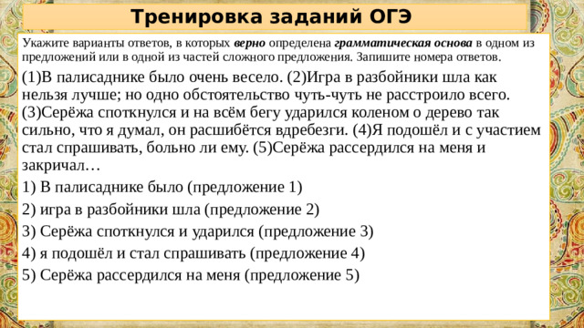 Тренировка заданий ОГЭ Укажите варианты ответов, в которых  верно  определена  грамматическая основа   в одном из предложений или в одной из частей сложного предложения. Запишите номера ответов.  (1)В палисаднике было очень весело. (2)Игра в разбойники шла как нельзя лучше; но одно обстоятельство чуть-чуть не расстроило всего. (3)Серёжа споткнулся и на всём бегу ударился коленом о дерево так сильно, что я думал, он расшибётся вдребезги. (4)Я подошёл и с участием стал спрашивать, больно ли ему. (5)Серёжа рассердился на меня и закричал… 1) В палисаднике было (предложение 1) 2) игра в разбойники шла (предложение 2) 3) Серёжа споткнулся и ударился (предложение 3) 4) я подошёл и стал спрашивать (предложение 4) 5) Серёжа рассердился на меня (предложение 5)