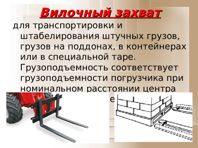 Вилочный захват для транспортировки и штабелирования штучных грузов, грузов на поддонах, в контейнерах или в специальной таре. Грузоподъемность соответствует грузоподъемности погрузчика при номинальном расстоянии центра тяжести от передней стенки вил.