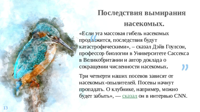 Последствия вымирания насекомых. «Если эта массовая гибель насекомых продолжится, последствия будут катастрофическими», – сказал Дэйв Гоулсон, профессор биологии в Университете Сассекса в Великобритании и автор доклада о сокращении численности насекомых . Три четверти наших посевов зависят от насекомых-опылителей. Посевы начнут пропадать. О клубнике, например, можно будет забыть», —  сказал  он в интервью CNN.