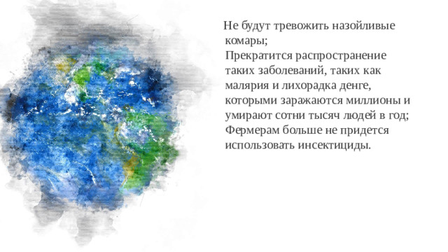 Не будут тревожить назойливые комары;  Прекратится распространение таких заболеваний, таких как малярия и лихорадка денге, которыми заражаются миллионы и умирают сотни тысяч людей в год;  Фермерам больше не придется использовать инсектициды.