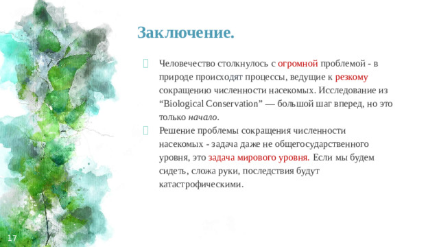 Заключение. Человечество столкнулось с огромной  проблемой - в природе происхо дят процессы, ведущие к резкому  сокращению численности насекомых. Исследование из “Biological Conservation” — большой шаг вперед, но это только начало. Решение проблемы сокращения численности насекомых - задача даже не общегосударственного уровня, это задача мирового уровня. Если мы будем сидеть, сложа руки, последствия будут катастрофическими.