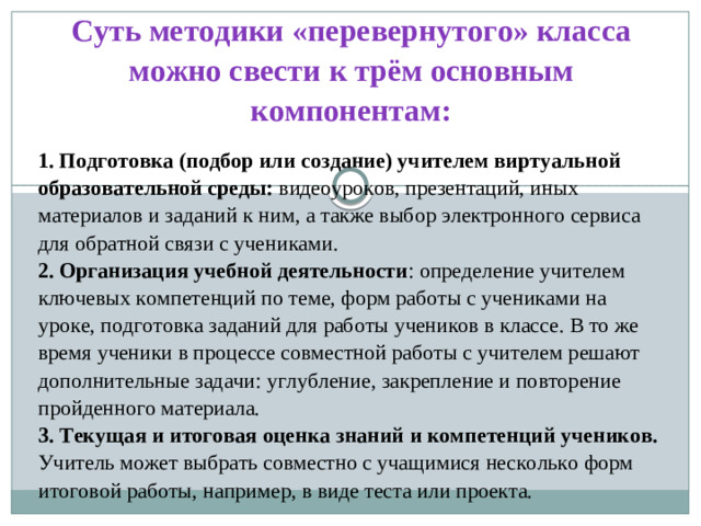 Суть методики «перевернутого» класса можно свести к трём основным компонентам: 1. Подготовка (подбор или создание) учителем виртуальной образовательной среды: видеоуроков, презентаций, иных материалов и заданий к ним, а также выбор электронного сервиса для обратной связи с учениками. 2. Организация учебной деятельности : определение учителем ключевых компетенций по теме, форм работы с учениками на уроке, подготовка заданий для работы учеников в классе. В то же время ученики в процессе совместной работы с учителем решают дополнительные задачи: углубление, закрепление и повторение пройденного материала. 3. Текущая и итоговая оценка знаний и компетенций учеников. Учитель может выбрать совместно с учащимися несколько форм итоговой работы, например, в виде теста или проекта.