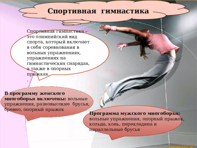 Спортивная гимнастика Спортивная гимнастика – это олимпийский вид спорта, который включает в себя соревнования в вольных упражнениях, упражнениях на гимнастических снарядах, а также в опорных прыжках. . В программу женского многоборья включены: вольные упражнения, разновысокие брусья, бревно, опорный прыжок . Программа мужского многоборья: вольные упражнения, опорный прыжок, кольца, конь, перекладина и параллельные брусья