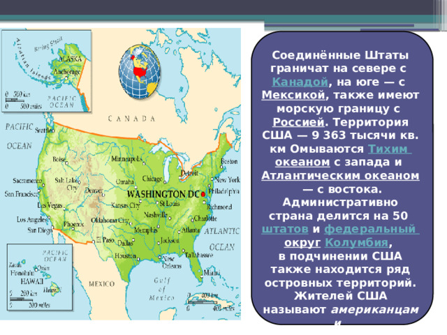 Соединённые Штаты граничат на севере с  Канадой , на юге — с Мексикой , также имеют морскую границу с  Россией .  Территория США — 9 363 тысячи кв. км Омываются Тихим океаном  с запада и  Атлантическим океаном  — с востока. Административно страна делится на 50  штатов  и  федеральный округ  Колумбия , в подчинении США также находится ряд островных территорий. Жителей США называют  американцами , а к самим США применяется общее название  Америка . 